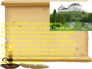 Олеський замок – видатна пам’ятка
архітектури та історії 13-18ст. Понад шість
віків стоїть він на високому пагорбі, свідок
багатьох подій, кам'яна сторінка історії.
Перша згадка про замок в історичних
джерелах припадає на 1327 рік. Уже тоді на
стрімкому пагорбі височіла фортеця, стіни
якої сягали десятиметрової висоти і були
2,5 м завтовшки. Неважко здогадатися, що
збудовано замок раніше.
 