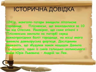ІСТОРИЧНА ДОВІДКА
1241р. монголо-татари знищили літописне
городище Плісненськ, що знаходилося за 10
км від Олеська. Ймовірно, що саме втікачі з
Плісненська заклали на пагорбі серед
важкопрохідних боліт городище, на місці якого
виникла давньоруська фортеця. Дослідники
вважають, що збудував замок нащадок Данила
Галицького, один із синів галицько-волинського
князя Юрія Львовича – Андрій чи Лев.
 