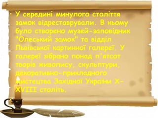 • У середині минулого століття
замок відреставрували. В ньому
було створено музей-заповідник
"Олеський замок" та відділ
Львівської картинної галереї. У
галереї зібрано понад п'ятсот
творів живопису, скульптури,
декоративно-прикладного
мистецтва Західної України X-
XVIII століть.
• .
 
