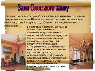 Олеський замок також приваблює своїми надзвичайно красивими
і інтересними залами. Відомо, що замок мав різних господарів в
різний час, тому і інтер’єр, і оздоблення, і вигляд кімнат часто
змінювався. В інтер'єрах з'явилися нові каміни
та печі, стіни покривали
ліпниною, монументальними
розписами або штучним мармуром.
Кімнати, в залежності від свого
призначення, а частіше - від
декору, отримували назви.
«Портретною» стала називатися
кімната, на стіні якої намальовано
королівські портрети,
«європейською» - плафон якої
прикрашала картина «Викрадення
Європи»; у «віденській» була
велика картина «Битва під
Віднем», а «дзеркальна» містила
дзеркала.
 