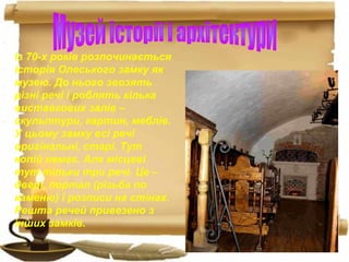 Із 70-х років розпочинається
історія Олеського замку як
музею. До нього звозять
різні речі і роблять кілька
виставкових залів –
скульптури, картин, меблів.
У цьому замку всі речі
оригінальні, старі. Тут
копій немає. Але місцеві
тут тільки три речі. Це –
двері, портал (різьба по
каменю) і розписи на стінах.
Решта речей привезено з
інших замків.
 