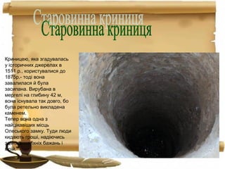 Криницею, яка згадувалась
у історичних джерелах в
1511 р., користувалися до
1875р.- тоді вона
завалилася й була
засипана. Вирубана в
мергелі на глибину 42 м,
вона існувала так довго, бо
була ретельно викладена
каменем.
Тепер вона одна з
найцікавіших місць
Олеського замку. Туди люди
кидають гроші, надіючись
здійснення їхніх бажань і
мрій.
 