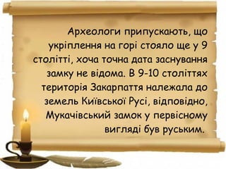 Археологи припускають, що
укріплення на горі стояло ще у 9
столітті, хоча точна дата заснування
замку не відома. В 9-10 століттях
територія Закарпаття належала до
земель Київської Русі, відповідно,
Мукачівський замок у первісному
вигляді був руським.
 