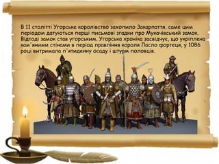 В 11 столітті Угорське королівство захопило Закарпаття, саме цим
періодом датуються перші письмові згадки про Мукачівський замок.
Відтоді замок став угорським. Угорська хроніка засвідчує, що укріплена
кам'яними стінами в період правління короля Ласло фортеця, у 1086
році витримала п'ятиденну осаду і штурм половців.
 