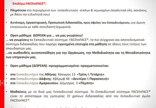 6
• Πληρότητα στο περιεχόμενο των εκπαιδευτικών κύκλων & σεμιναρίων (αναλυτικά ύλη, ασκήσεις,
με βάση την ειδικότητά σου).
• Αυτόνομη, Εργαστηριακή, Προσωπική διδασκαλία, προς όφελος του Εκπαιδευόμενου, για άμεση
επικοινωνία με κάθε σπουδαστή ξεχωριστά.
• Open μάθημα ΔΩΡΕΑΝ για … να μας γνωρίσεις!
... να γνωρίσεις το Εκπαιδευτικό σύστημα FACEtoFACE®, το πιο σύγχρονο και αποτελεσματικό
σύστημα διδασκαλίας που παρέχει εγγυημένη επιτυχία στη μάθηση σε όλους τους τύπους των
σπουδαστών μας.
…να αισθανθείς αυτοπεποίθηση για την Οργάνωση, την Μεθοδικότητα και τη Μεταδοτικότητα
των υπηρεσιών μας.
• Open μάθημα (ΔΩΡΕΑΝ) -προγραμματισμένα- πραγματοποιείται:
• στο Εκπαιδευτήριο της Αθήνας: Κάνιγγος 13 «Τρίτη ή Τετάρτη»
• στο Εκπαιδευτήριο Δάφνης: Αβέρωφ 48 «Δευτέρα ή Παρασκευή»
• στο Εκπαιδευτήριο Αμαρουσίου: Δήμητρος 3 «Πέμπτη»
• Μαθαίνεις με το δικό μας Εκπαιδευτικό σύστημα. Το Εκπαιδευτικό σύστημα FACEtoFACE®
είναι το απόσταγμα της εμπειρίας 31 χρόνων διδασκαλίας από τον Εκπαιδευτικό όμιλο
FACEtoFACE®.
Επιλέγω FACEtoFACE®:
 
