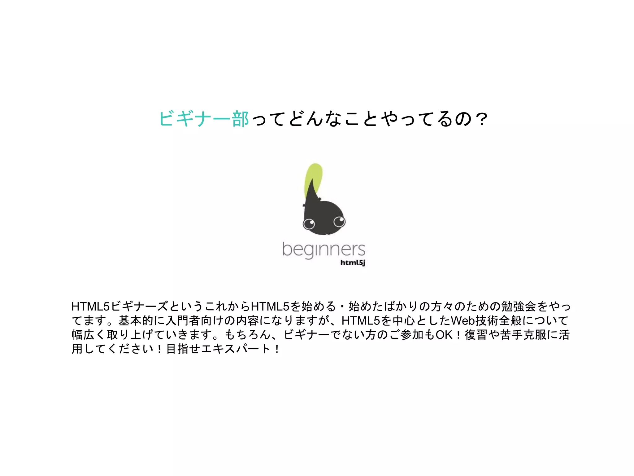 ビギナー部ってどんなことやってるの？
HTML5ビギナーズというこれからHTML5を始める・始めたばかりの方々のための勉強会をやっ
てます。基本的に入門者向けの内容になりますが、HTML5を中心としたWeb技術全般について
幅広く取り上げていきます。もちろん、ビギナーでない方のご参加もOK！復習や苦手克服に活
用してください！目指せエキスパート！
 