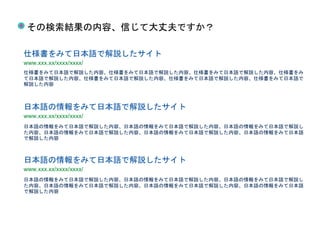 日本語の情報をみて日本語で解説した内容、日本語の情報をみて日本語で解説した内容、日本語の情報をみて日本語で解説し
た内容、日本語の情報をみて日本語で解説した内容、日本語の情報をみて日本語で解説した内容、日本語の情報をみて日本語
で解説した内容
仕様書をみて日本語で解説 仕様書をみて日本語で解説 仕様書をみて日本語で解説
仕様書をみて日本語で解説したサイト
情報を得る
www.xxx.xx/xxxx/xxxx/
仕様書をみて日本語で解説した内容、仕様書をみて日本語で解説した内容、仕様書をみて日本語で解説した内容、仕様書をみ
て日本語で解説した内容、仕様書をみて日本語で解説した内容、仕様書をみて日本語で解説した内容、仕様書をみて日本語で
解説した内容
日本語の情報をみて日本語で解説したサイト
www.xxx.xx/xxxx/xxxx/
日本語の情報をみて日本語で解説した内容、日本語の情報をみて日本語で解説した内容、日本語の情報をみて日本語で解説し
た内容、日本語の情報をみて日本語で解説した内容、日本語の情報をみて日本語で解説した内容、日本語の情報をみて日本語
で解説した内容
日本語の情報をみて日本語で解説したサイト
www.xxx.xx/xxxx/xxxx/
その検索結果の内容、信じて大丈夫ですか？
 