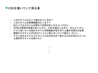 CSSを書いていて困る事
• このスタイルはどこで使われているの？
• このスタイルの影響範囲はどこまで？
• 似たようなスタイルが修正で全部対応しなちゃいけない…
• HTMLの要素の変更があったから、CSSも修正しなきゃ…めんどくさい…
• すでに効いている他のスタイルの詳細度が強すぎて上書きの修正が必要…
• 関連するスタイルがCSSファイルに散らばっていて修正しづらい…
• すでにあるスタイルでどういうものがあるの？使えるものがあるんだった
ら既存のスタイルを使いたい
・
・
・
 