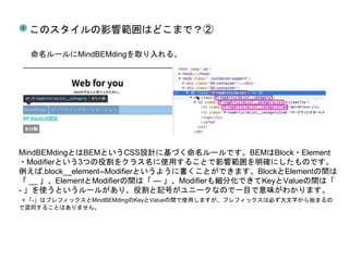 このスタイルの影響範囲はどこまで？②
命名ルールにMindBEMdingを取り入れる。
MindBEMdingとはBEMというCSS設計に基づく命名ルールです。BEMはBlock・Element
・Modifierという3つの役割をクラス名に使用することで影響範囲を明確にしたものです。
例えば.block__element--Modifierというように書くことができます。BlockとElementの間は
「 __ 」、ElementとModifierの間は「 — 」、Modifierも細分化できてKeyとValueの間は「
- 」を使うというルールがあり、役割と記号がユニークなので一目で意味がわかります。
✳︎「-」はプレフィックスとMindBEMdingのKeyとValueの間で使用しますが、プレフィックスは必ず大文字から始まるの
で混同することはありません。
 