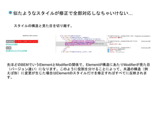 似たようなスタイルが修正で全部対応しなちゃいけない…
スタイルの構造と見た目を切り離す。
先ほどのBEMでいうElementとModifierの関係で、Elementが構造にあたりModifierが見た目
（バージョン違い）になります。このように役割を分けることによって、共通の構造（例
えば形）に変更が生じた場合はElementのスタイルだけを修正すればすべてに反映されま
す。
 