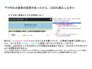 HTMLの要素の変更があったから、CSSも修正しなきゃ
クラス名に要素セレクタを使用しない
例えば、h1.header__siteTitleというセレクタを書いていて、h1要素がp要素に変更になっ
たら、セレクタをp.header__siteTitleに変更しないといけません。そもそも
.header__siteTitleとしておけばセレクタの修正は必要ありません。またpセレクタのスタイ
ルにも影響を受けません。
✳︎ここではあくまでセレクタ名についての話です。reset.cssが適用されていれば、さらにスタイルについても修正
が不要の可能性が高いですが、normalize.cssの場合は必要に応じてスタイルも調整が必要になります。
 