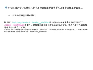 すでに効いている他のスタイルの詳細度が強すぎて上書きの修正が必要…
セレクタの詳細度は最小限に。
例えば、html body header h1.header__siteTitle aというセレクタを書くのではなくて、
.header__siteTitleLinkと書く。詳細度を最小限にすることによって、他のスタイルの影響
を与えないようにする。
✳︎テキストリンクの色を全て共通にする場合は、baseについてのみ記述するスタイルで調整する。この時は要素セ
レクタを使用するのが効率的です。FLOCSSの_base.scss。
 