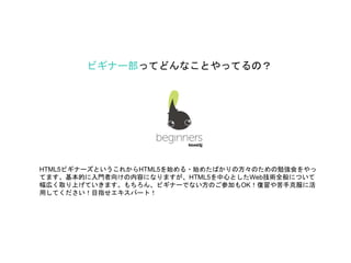 ビギナー部ってどんなことやってるの？
HTML5ビギナーズというこれからHTML5を始める・始めたばかりの方々のための勉強会をやっ
てます。基本的に入門者向けの内容になりますが、HTML5を中心としたWeb技術全般について
幅広く取り上げていきます。もちろん、ビギナーでない方のご参加もOK！復習や苦手克服に活
用してください！目指せエキスパート！
 