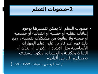 2-‫صعوبات‬‫التعلم‬
‫صعوبات‬‫التعلم‬‫بوجود‬ ‫تفسيرها‬ ‫يمكن‬ ‫ال‬
‫جسمي‬ ‫أو‬ ‫انفعالية‬ ‫أو‬ ‫حسية‬ ‫أو‬ ‫عقلية‬ ‫إعاقات‬‫ة‬
‫و‬ ، ‫نفسية‬ ‫مشكالت‬ ‫من‬ ‫يعانون‬ ‫وال‬ ‫صحية‬ ‫أو‬‫مع‬
‫المهارات‬ ‫تعلم‬ ‫على‬ ‫قادرين‬ ‫غير‬ ‫فهم‬ ‫ذلك‬
‫أو‬ ‫التذكر‬ ‫أو‬ ‫اإلدراك‬ ‫أو‬ ‫االنتباه‬ ‫مثل‬ ‫األساسية‬
‫والكتابة‬ ‫القراءة‬،‫الحساب‬ ‫و‬‫مستوى‬ ‫ويكون‬
‫أقرانهم‬ ‫من‬ ‫اقل‬ ‫تحصيلهم‬
(، ‫سليمان‬ ‫الرحمن‬ ‫عبد‬1999:124)
 