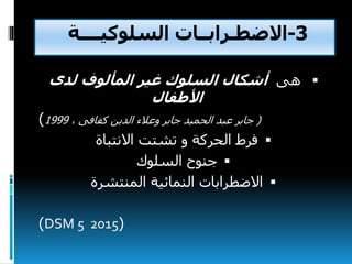 3-‫االضطـرابــات‬‫السلوكيــــة‬
‫هى‬‫لدى‬ ‫المألوف‬ ‫غير‬ ‫السلوك‬ ‫أشكال‬
‫األطفال‬
(، ‫كفافى‬ ‫الدين‬ ‫وعالء‬ ‫جابر‬ ‫الحميد‬ ‫عبد‬ ‫جابر‬1999)
‫االنتباة‬ ‫تشتت‬ ‫و‬ ‫الحركة‬ ‫فرط‬
‫السلوك‬ ‫جنوح‬
‫المنتشرة‬ ‫النمائية‬ ‫االضطرابات‬
(DSM 5 2015)
 