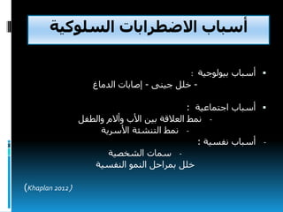‫السلوكية‬ ‫االضطرابات‬ ‫أسباب‬
‫أسباب‬‫بيولوجية‬:
-‫جينى‬ ‫خلل‬-‫إصابات‬‫الدماغ‬
‫اجتماعية‬ ‫أسباب‬:
-‫نمط‬‫والطفل‬ ‫وأالم‬ ‫األب‬ ‫بين‬ ‫العالقة‬
-‫نمط‬‫التنشئة‬‫األسرية‬
-‫نفسية‬ ‫أسباب‬:
-‫الشخصية‬ ‫سمات‬
‫النفسية‬ ‫النمو‬ ‫بمراحل‬ ‫خلل‬
(Khaplan 2012)
 
