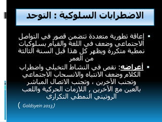‫السلوكية‬ ‫االضطرابات‬:‫التوحد‬
‫الت‬ ‫في‬ ‫قصور‬ ‫تتضمن‬ ‫متعددة‬ ‫تطورية‬ ‫إعاقة‬‫واصل‬
‫بسلوك‬ ‫والقيام‬ ‫اللغة‬ ‫في‬ ‫وضعف‬ ‫االجتماعي‬‫يات‬
‫الث‬ ‫السنة‬ ‫قبل‬ ‫هذا‬ ‫كل‬ ‫ويظهر‬ ‫متكررة‬ ‫نمطية‬‫الثة‬
‫من‬‫العمر‬
‫أعراضه‬:‫نقص‬‫واضطرا‬ ‫التخيلي‬ ‫النشاط‬ ‫في‬‫ب‬
‫االجتماعي‬ ‫واالنسحاب‬ ‫االنتباه‬ ‫وضعف‬ ‫الكالم‬
‫اآلخرين‬ ‫وتجنب‬،‫المباشر‬ ‫االتصال‬ ‫وتجنب‬
‫اآلخرين‬ ‫مع‬ ‫بالعين‬,‫الالزمات‬‫واللعب‬ ‫الحركية‬
‫التكراري‬ ‫النمطي‬ ‫الروتيني‬
(Goldsyein 2013)
 