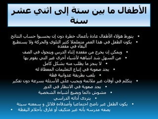 ‫عشر‬ ‫اثني‬ ‫إلى‬ ‫ستة‬ ‫بين‬ ‫ما‬ ‫األطفال‬
‫سنة‬
‫النتائج‬ ‫حساب‬ ‫يحسبوا‬ ‫إن‬ ‫دون‬ ‫خطرة‬ ‫بأعمال‬ ‫عادة‬ ‫األطفال‬ ‫هؤالء‬ ‫يتورط‬
‫يست‬ ‫وال‬ ‫والحركة‬ ‫التلوي‬ ‫كثير‬ ‫متملمال‬ ‫العمر‬ ‫هذا‬ ‫في‬ ‫الطفل‬ ‫يكون‬‫طيع‬
‫مقعده‬ ‫في‬ ‫البقاء‬
‫الصف‬ ‫في‬ ‫ويتجول‬ ‫الدرس‬ ‫إثناء‬ ‫مقعده‬ ‫من‬ ‫يخرج‬ ‫إن‬ ‫ويمكن‬
‫بها‬ ‫يقوم‬ ‫التي‬ ‫غير‬ ‫أخرى‬ ‫ألشياء‬ ‫انتباهه‬ ‫شد‬ ‫السهل‬ ‫من‬
‫كامل‬ ‫بشكل‬ ‫منه‬ ‫يطلب‬ ‫ما‬ ‫ينجز‬ ‫ال‬
‫له‬ ‫المعطاة‬ ‫التعليمات‬ ‫إتباع‬ ‫في‬ ‫صعوبة‬ ‫يجد‬
‫فظة‬ ‫عدوانية‬ ‫بطريقة‬ ‫يلعب‬
‫تف‬ ‫دون‬ ‫بسرعة‬ ‫األسئلة‬ ‫على‬ ‫ويجيب‬ ‫مالئمة‬ ‫غير‬ ‫أوقات‬ ‫في‬ ‫يتكلم‬‫كير‬
‫الدور‬ ‫في‬ ‫االنتظار‬ ‫في‬ ‫صعوبة‬ ‫يجد‬
‫الشخصية‬ ‫أشياءه‬ ‫ويضيع‬ ‫دائما‬ ‫مشوش‬
‫الدراسي‬ ‫أدائه‬ ‫يتردى‬
‫سيئة‬ ‫سمعته‬ ‫و‬ ‫قالئل‬ ‫وأصدقاءه‬ ‫اجتماعيا‬ ‫ناضج‬ ‫غير‬ ‫الطفل‬ ‫يكون‬
 ‫اليقظة‬ ‫بأحالم‬ ‫غارق‬ ‫أو‬ ‫متكيف‬ ‫غير‬ ‫بأنه‬ ‫مدرسه‬ ‫يصفه‬
 