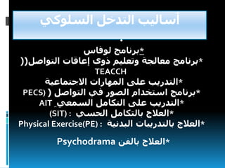 ‫السلوكي‬ ‫التدخل‬ ‫أساليب‬
•
*‫برنامج‬‫لوفاس‬
*‫برنامج‬‫وتعليم‬ ‫معالجة‬‫ذوى‬‫التواصل‬ ‫إعاقات‬((
TEACCH
*‫التدريب‬‫االجتماعية‬ ‫المهارات‬ ‫على‬
*‫برنامج‬‫التواصل‬ ‫في‬ ‫الصور‬ ‫استخدام‬(PECS)
*‫التدريب‬ِ ‫السمعي‬ ‫التكامل‬ ‫على‬AIT
*‫العالج‬‫الحسي‬ ‫بالتكامل‬(SIT) :
*‫العالج‬‫البدنية‬ ‫بالتدريبات‬Physical Exercise(PE) :
*‫بالفن‬ ‫العالج‬Psychodrama
 