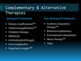 Complementary & Alternative
Therapies
 Dietary modifications**
 Vitamins/supplements**
 Chelation therapy
 Melatonin
 Antibiotics/Antifungals
 Immunoglobulins
 Hyperbaric oxygen**
 Auditory integration
therapy**
 Behavioral optometry
 Craniosacral manipulation
 Music therapy**
 Yoga
BiologicalTreatments Non-BiologicalTreatments
 