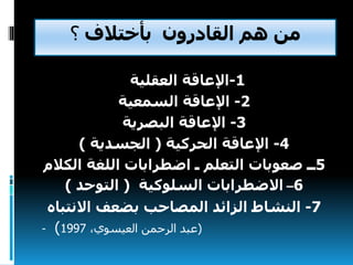 ‫بأختالف‬ ‫القادرون‬ ‫هم‬ ‫من‬‫؟‬
1-‫اإلعاقة‬‫العقلية‬
2-‫اإلعاقة‬‫السمعية‬
3-‫البصرية‬ ‫اإلعاقة‬
4-‫الحركية‬ ‫اإلعاقة‬(‫الجسدية‬)
5‫ــ‬‫الك‬ ‫اللغة‬ ‫اضطرابات‬ ‫ـ‬ ‫التعلم‬ ‫صعوبات‬‫الم‬
6–‫االضطرابات‬‫السلوكية‬(‫التوحد‬)
7-‫النشاط‬‫بضعف‬ ‫المصاحب‬ ‫الزائد‬‫االنت‬‫باه‬
- (،‫العيسوي‬ ‫الرحمن‬ ‫عبد‬1997)
 