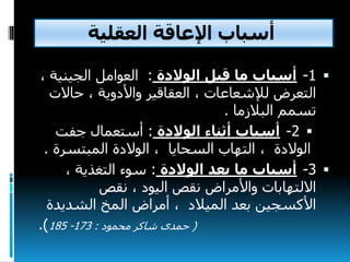 ‫اإلعاقة‬ ‫أسباب‬‫العقلية‬
1-‫الوالدة‬ ‫قبل‬ ‫ما‬ ‫أسباب‬:‫الجيني‬ ‫العوامل‬‫ة‬،
‫التعرض‬‫حاال‬ ، ‫واألدوية‬ ‫العقاقير‬ ، ‫لإلشعاعات‬‫ت‬
‫البالزما‬ ‫تسمم‬.
2-‫الوالدة‬ ‫أثناء‬ ‫أسباب‬:‫جفت‬ ‫أستعمال‬
، ‫الوالدة‬‫السحايا‬ ‫التهاب‬‫المبتسرة‬ ‫الوالدة‬ ،.
3-‫الوالدة‬ ‫بعد‬ ‫ما‬ ‫أسباب‬:، ‫التغذية‬ ‫سوء‬
‫واألمراض‬ ‫االلتهابات‬‫اليود‬ ‫نقص‬‫نقص‬ ،
‫الميالد‬ ‫بعد‬ ‫األكسجين‬‫الشديد‬ ‫المخ‬ ‫أمراض‬ ،‫ة‬
(‫محمود‬ ‫شاكر‬ ‫حمدى‬:173-185.)
 