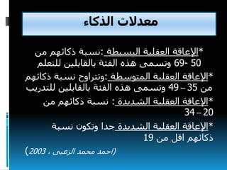 ‫الذكاء‬ ‫معدالت‬
*‫اإلعاقة‬‫البسيطة‬ ‫العقلية‬:‫نسبة‬‫من‬ ‫ذكائهم‬
50-69‫للتعلم‬ ‫بالقابلين‬ ‫الفئة‬ ‫هذه‬ ‫وتسمى‬
*‫اإلعاقة‬‫المتوسطة‬ ‫العقلية‬:‫وتتراوح‬‫ذ‬ ‫نسبة‬‫كائهم‬
‫من‬35–49‫للت‬ ‫بالقابلين‬ ‫الفئة‬ ‫هذه‬ ‫وتسمى‬‫دريب‬
*‫الشديدة‬ ‫العقلية‬ ‫اإلعاقة‬:‫من‬ ‫ذكائهم‬ ‫نسبة‬
20–34
*‫الشديدة‬ ‫العقلية‬ ‫اإلعاقة‬‫نسبة‬ ‫وتكون‬ ‫جدا‬
‫من‬ ‫اقل‬ ‫ذكائهم‬19
(، ‫الزعبى‬ ‫محمد‬ ‫احمد‬2003)
 