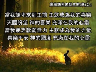 當我謙卑來到主前(華) 2-1
當我謙卑來到主前 主就成為我的喜樂
天國盼望 神的喜樂 充滿在我的心靈
當我疲乏軟弱無力 主就成為我的力量
喜樂平安 神的國度 充滿在我的心靈
 