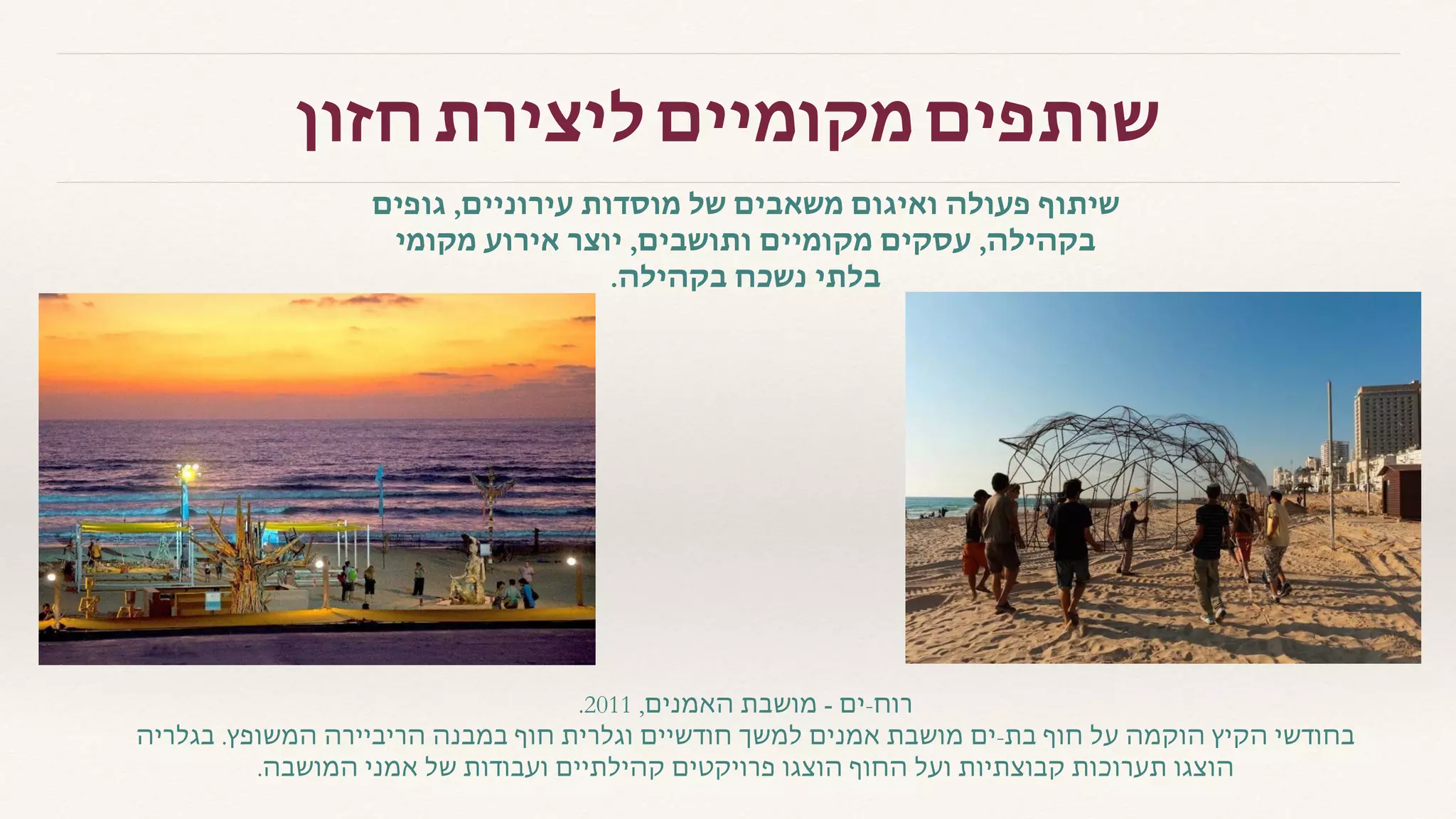 ‫גופים‬ ,‫עירוניים‬ ‫מוסדות‬ ‫של‬ ‫משאבים‬ ‫ואיגום‬ ‫פעולה‬ ‫שיתוף‬
‫מקומי‬ ‫אירוע‬ ‫יוצר‬ ,‫ותושבים‬ ‫מקומיים‬ ‫עסקים‬ ,‫בקהילה‬
.‫בקהילה‬ ‫נשכח‬ ‫בלתי‬
.2011 ,‫האמנים‬ ‫מושבת‬ - ‫רוח-ים‬
‫בגלריה‬ .‫המשופץ‬ ‫הריביירה‬ ‫במבנה‬ ‫חוף‬ ‫וגלרית‬ ‫חודשיים‬ ‫למשך‬ ‫אמנים‬ ‫מושבת‬ ‫בת-ים‬ ‫חוף‬ ‫על‬ ‫הוקמה‬ ‫הקיץ‬ ‫בחודשי‬
.‫המושבה‬ ‫אמני‬ ‫של‬ ‫ועבודות‬ ‫קהילתיים‬ ‫פרויקטים‬ ‫הוצגו‬ ‫החוף‬ ‫ועל‬ ‫קבוצתיות‬ ‫תערוכות‬ ‫הוצגו‬
‫חזון‬ ‫ליצירת‬ ‫מקומיים‬ ‫שותפים‬
 