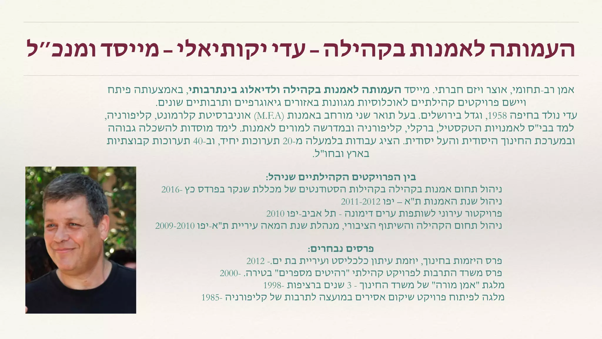 ‫ומנכ״ל‬ ‫מייסד‬ – ‫יקותיאלי‬ ‫עדי‬ – ‫בקהילה‬ ‫לאמנות‬ ‫העמותה‬
‫פיתח‬ ‫באמצעותה‬ ,‫בינתרבותי‬ ‫ולדיאלוג‬ ‫בקהילה‬ ‫לאמנות‬ ‫העמותה‬ ‫מייסד‬ .‫חברתי‬ ‫ויזם‬ ‫אוצר‬ ,‫רב-תחומי‬ ‫אמן‬
.‫שונים‬ ‫ותרבותיים‬ ‫גיאוגרפיים‬ ‫באזורים‬ ‫מגוונות‬ ‫לאוכלוסיות‬ ‫קהילתיים‬ ‫פרויקטים‬ ‫ויישם‬
,‫קליפורניה‬ ,‫קלרמונט‬ ‫אוניברסיטת‬ (M.F.A) ‫באמנות‬ ‫מורחב‬ ‫שני‬ ‫תואר‬ ‫בעל‬ .‫בירושלים‬ ‫וגדל‬ ,1958 ‫בחיפה‬ ‫נולד‬ ‫עדי‬
‫גבוהה‬ ‫להשכלה‬ ‫מוסדות‬ ‫לימד‬ .‫לאמנות‬ ‫למורים‬ ‫ובמדרשה‬ ‫קליפורניה‬ ,‫ברקלי‬ ,‫הטקסטיל‬ ‫לאמנויות‬ ‫בבי"ס‬ ‫למד‬
‫קבוצתיות‬ ‫תערוכות‬ 40-‫וב‬ ,‫יחיד‬ ‫תערוכות‬ 20-‫מ‬ ‫בלמעלה‬ ‫עבודות‬ ‫הציג‬ .‫יסודית‬ ‫והעל‬ ‫היסודית‬ ‫החינוך‬ ‫ובמערכת‬
  .‫ובחו"ל‬ ‫בארץ‬
:‫שניהל‬ ‫הקהילתיים‬ ‫הפרויקטים‬ ‫בין‬
2016- ‫כץ‬ ‫בפרדס‬ ‫שנקר‬ ‫מכללת‬ ‫של‬ ‫הסטודנטים‬ ‫בקהילות‬ ‫בקהילה‬ ‫אמנות‬ ‫תחום‬ ‫ניהול‬
2011-2012 ‫יפו‬ – ‫ת"א‬ ‫האמנות‬ ‫שנת‬ ‫ניהול‬
2010 ‫אביב-יפו‬ ‫תל‬ - ‫דימונה‬ ‫לשותפות ערים‬ ‫פרויקטור עירוני‬
2009-2010 ‫ת"א-יפו‬ ‫עיריית‬ ‫המאה‬ ‫שנת‬ ‫מנהלת‬ ,‫הציבורי‬ ‫והשיתוף‬ ‫הקהילה‬ ‫תחום‬ ‫ניהול‬
:‫נבחרים‬ ‫פרסים‬
2012 -.‫ים‬ ‫בת‬ ‫ועיריית‬ ‫כלכליסט‬ ‫עיתון‬ ‫יוזמת‬ ,‫בחינוך‬ ‫היזמות‬ ‫פרס‬
2000- .‫בטירה‬ "‫מספרים‬ ‫"רהיטים‬ ‫קהילתי‬ ‫לפרויקט‬ ‫התרבות‬ ‫משרד‬ ‫פרס‬
1998- ‫ברציפות‬ ‫שנים‬ 3 - ‫החינוך‬ ‫משרד‬ ‫של‬ "‫מורה‬ ‫"אמן‬ ‫מלגת‬  
1985- ‫קליפורניה‬ ‫של‬ ‫לתרבות‬ ‫במועצה‬ ‫אסירים‬ ‫שיקום‬ ‫פרויקט‬ ‫לפיתוח‬ ‫מלגה‬
 