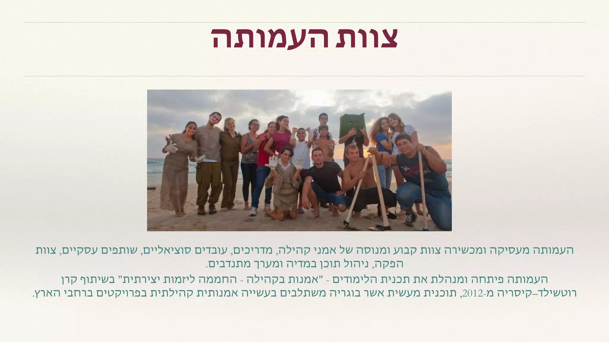 ‫העמותה‬ ‫צוות‬
‫צוות‬ ,‫עסקיים‬ ‫שותפים‬ ,‫סוציאליים‬ ‫עובדים‬ ,‫מדריכים‬ ,‫קהילה‬ ‫אמני‬ ‫של‬ ‫ומנוסה‬ ‫קבוע‬ ‫צוות‬ ‫ומכשירה‬ ‫מעסיקה‬ ‫העמותה‬
.‫מתנדבים‬ ‫ומערך‬ ‫במדיה‬ ‫תוכן‬ ‫ניהול‬ ,‫הפקה‬
‫קרן‬ ‫בשיתוף‬ "‫יצירתית‬ ‫ליזמות‬ ‫החממה‬ - ‫בקהילה‬ ‫"אמנות‬ - ‫הלימודים‬ ‫תכנית‬ ‫את‬ ‫ומנהלת‬ ‫פיתחה‬ ‫העמותה‬
.‫הארץ‬ ‫ברחבי‬ ‫בפרויקטים‬ ‫קהילתית‬ ‫אמנותית‬ ‫בעשייה‬ ‫משתלבים‬ ‫בוגריה‬ ‫אשר‬ ‫מעשית‬ ‫תוכנית‬ ,2012-‫מ‬ ‫רוטשילד–קיסריה‬
 