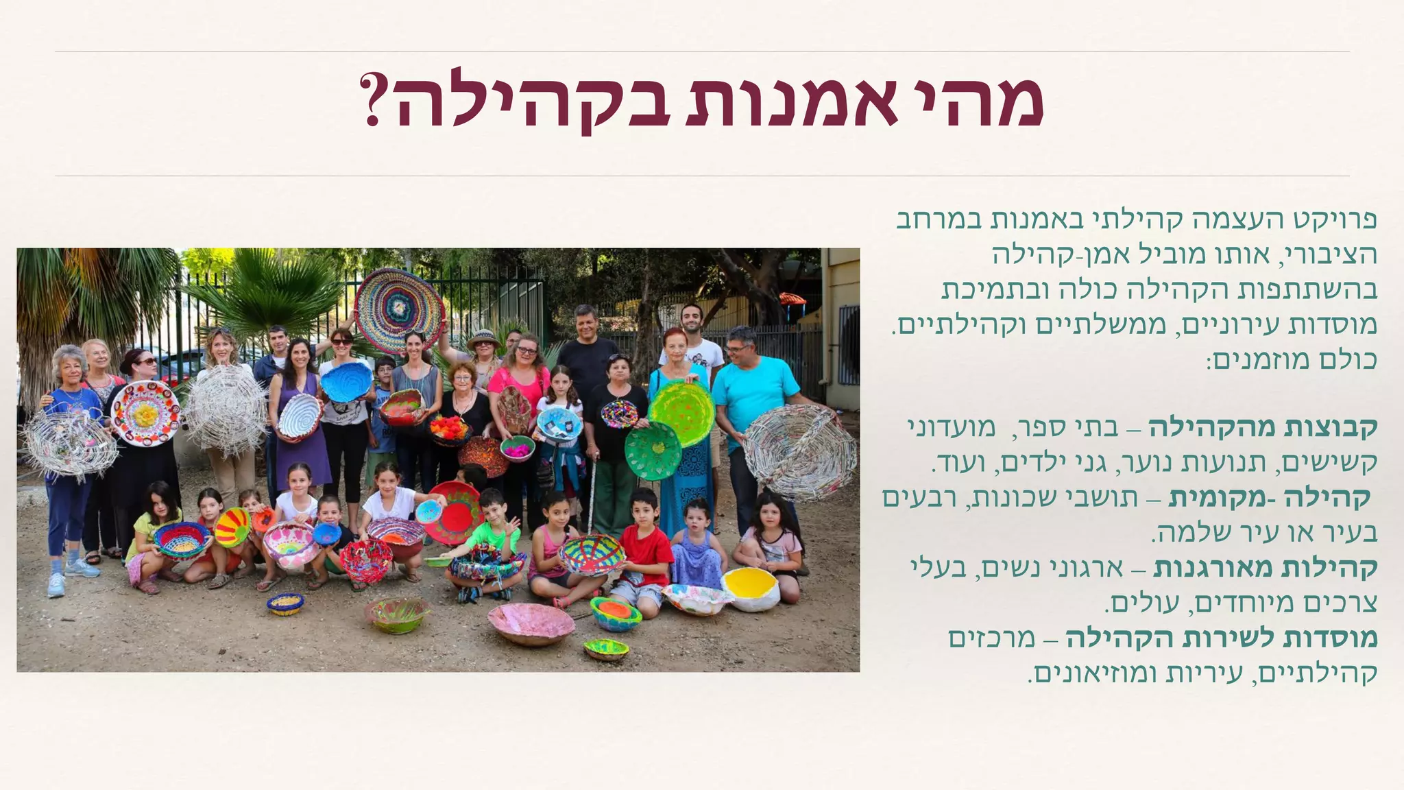 ?‫בקהילה‬ ‫אמנות‬ ‫מהי‬
‫במרחב‬ ‫באמנות‬ ‫קהילתי‬ ‫העצמה‬ ‫פרויקט‬
‫אמן-קהילה‬ ‫מוביל‬ ‫אותו‬ ,‫הציבורי‬
‫ובתמיכת‬ ‫כולה‬ ‫הקהילה‬ ‫בהשתתפות‬
.‫וקהילתיים‬ ‫ממשלתיים‬ ,‫עירוניים‬ ‫מוסדות‬
:‫מוזמנים‬ ‫כולם‬
‫מועדוני‬ ,‫ספר‬ ‫בתי‬ – ‫מהקהילה‬ ‫קבוצות‬
.‫ועוד‬ ,‫ילדים‬ ‫גני‬ ,‫נוער‬ ‫תנועות‬ ,‫קשישים‬
‫רבעים‬ ,‫שכונות‬ ‫תושבי‬ – ‫-מקומית‬ ‫קהילה‬
.‫שלמה‬ ‫עיר‬ ‫או‬ ‫בעיר‬
‫בעלי‬ ,‫נשים‬ ‫ארגוני‬ – ‫מאורגנות‬ ‫קהילות‬
.‫עולים‬ ,‫מיוחדים‬ ‫צרכים‬
‫מרכזים‬ – ‫הקהילה‬ ‫לשירות‬ ‫מוסדות‬
.‫ומוזיאונים‬ ‫עיריות‬ ,‫קהילתיים‬
 