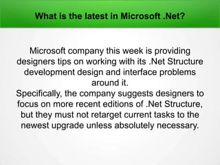 What is the latest in Microsoft .Net?
Microsoft company this week is providing
designers tips on working with its .Net Structure
development design and interface problems
around it.
Specifically, the company suggests designers to
focus on more recent editions of .Net Structure,
but they must not retarget current tasks to the
newest upgrade unless absolutely necessary.
 