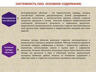 Интегрирован
ное обучение
7
Интегрированное обучение – это педагогические подходы, которые
способствуют освоению дисциплинарных знаний одновременно с
развитием личностных и межличностных навыков, навыков создания
продуктов, процессов и систем. Изучение вопросов профессиональной
инженерной деятельности включается в содержание дисциплин.
Представители промышленности, выпускники и другие заинтересованные
лица должны быть задействованы в предоставлении примеров для таких
заданий.
Активные
методы
обучения
8
Активные методы обучения вовлекают студентов непосредственно в
размышление и процессы решения проблем. Меньше внимания уделяется
пассивной передаче информации и больше – вовлечению студентов в
управление, использование, анализ и оценку идей и содержание
дисциплин. Активное обучение в лекционных курсах может включать такие
методы как дискуссии в паре и небольших группах, демонстрации
наглядных примеров, дебаты, вопросы на понимание содержания и
обратную связь от студентов относительно изучаемого ими материала.
СИСТЕМНОСТЬ CDIO. ОСНОВНОЕ СОДЕРЖАНИЕ.
 