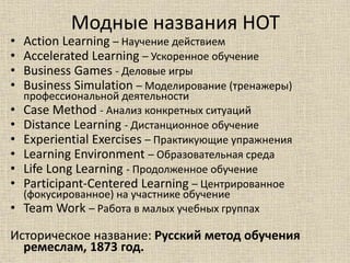Модные названия НОТ
• Action Learning – Научение действием
• Accelerated Learning – Ускоренное обучение
• Business Games - Деловые игры
• Business Simulation – Моделирование (тренажеры)
профессиональной деятельности
• Case Method - Анализ конкретных ситуаций
• Distance Learning - Дистанционное обучение
• Experiential Exercises – Практикующие упражнения
• Learning Environment – Образовательная среда
• Life Long Learning - Продолженное обучение
• Participant-Centered Learning – Центрированное
(фокусированное) на участнике обучение
• Team Work – Работа в малых учебных группах
Историческое название: Русский метод обучения
ремеслам, 1873 год.
 