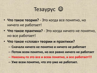 Тезаурус 
• Что такое теория? - Это когда все понятно, но
ничего не работает!
• Что такое практика? - Это когда ничего не понятно,
но все работает!
• Что такое «сплав» теории и практики?
– Сначала ничего не понятно и ничего не работает
– Потом всем понятно, но все равно ничего не работает
– Наконец-то это все и всем понятно, и все работает!!!
– Уже всем понятно, что это уже не работает.
 
