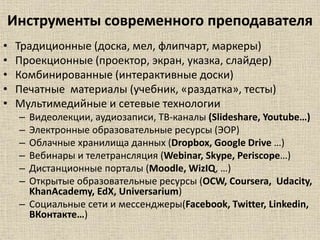 Инструменты современного преподавателя
• Традиционные (доска, мел, флипчарт, маркеры)
• Проекционные (проектор, экран, указка, слайдер)
• Комбинированные (интерактивные доски)
• Печатные материалы (учебник, «раздатка», тесты)
• Мультимедийные и сетевые технологии
– Видеолекции, аудиозаписи, ТВ-каналы (Slideshare, Youtube…)
– Электронные образовательные ресурсы (ЭОР)
– Облачные хранилища данных (Dropbox, Google Drive …)
– Вебинары и телетрансляция (Webinar, Skype, Periscope…)
– Дистанционные порталы (Moodle, WizIQ, …)
– Открытые образовательные ресурсы (OCW, Coursera, Udacity,
KhanAcademy, EdX, Universarium)
– Социальные сети и мессенджеры(Facebook, Twitter, Linkedin,
ВКонтакте…)
 