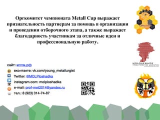 Оргкомитет чемпионата Metall Cup выражает
признательность партнерам за помощь в организации
и проведении отборочного этапа, а также выражает
благодарность участникам за отличные идеи и
профессиональную работу.
 