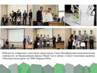 Победитель отборочного этапа будет представлять Санкт-Петербургский политехнический
университет на Всероссийском финале Metall Cup и войдет в число участников дружины
«Молодые металлурги» на ТИМ «Бирюса-2016».	
 