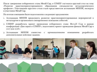 После завершения отборочного этапа Metall Cup, в СПбПУ состоялся круглый стол на тему
«Развитие практикоориентированного образования специалистов металлургического
профиля»». Участниками круглого стола стали представители ассоциации МППМ, эксперты
и участники Metall Cup.B
По итогам совещания были подготовлены следующие предложения:B
1. Ассоциации МППМ продолжить развитие практикоориентированных мероприятий в
металлургии и организовать своевременное освещение событий.B
2. СПбПУ разработать проект проведения отборочного этапа Metall Cup в рамках
конференции «Дни науки в СПбПУ», подготовить проект проведения финала Metall Cup в
2017 или 2018 г.B
3. Ассоциации МППМ совместно с промышленными компаниями разработать
дополнительные кейсовые задания.
 