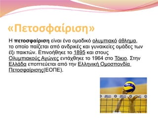«Πετοσφαίριση»
Η πετοσφαίριση είναι ένα ομαδικό ολυμπιακό άθλημα, 
το οποίο παίζεται από ανδρικές και γυναικείες ομάδες των 
έξι παικτών. Επινοήθηκε το 1895 και στους 
Ολυμπιακούς Αγώνες εντάχθηκε το 1964 στο Τόκιο. Στην 
Ελλάδα εποπτεύεται από την Ελληνική Ομοσπονδία 
Πετοσφαίρισης(ΕΟΠΕ).
 