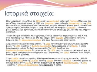 Ιστορικά στοιχεία:
Η πετοσφαίριση επινοήθηκε το 1895 από τον Αμερικανό καθηγητή Γουίλιαμ Μόργκαν, που
εργαζόταν στο παράρτημα της ΧΑΝ του Χόουλιοκ, στην πολιτεία Μασαχουσέτη των ΗΠΑ.
Προσπαθώντας να δημιουργήσει ένα ομαδικό παιχνίδι κλειστού χώρου, χωρίς τον κίνδυνο
τραυματισμών, επινόησε το βόλεϊ. Αρχικά ονόμασε το παιχνίδι "μιντονέτ". Το όνομα
βόλεϊ δόθηκε λίγο αργότερα, έπειτα από έναν αγώνα επίδειξης, μάλλον από τον Άλφρεντ
Χάλστιντ.
Το νέο άθλημα διαδόθηκε πολύ γρήγορα, κυρίως μέσω των παραρτημάτων της Χ.Α.Ν.
στις πολιτείες των ΗΠΑ και σε όλο τον κόσμο. Στην Ευρώπη μεταφέρθηκε κατά τη
διάρκεια του Α΄ παγκοσμίου πολέμου από τους Αμερικανούς στρατιώτες.
Αρχικά παιζόταν με διάφορες μπάλες. Το 1900 κατασκευάστηκε η πρώτη ειδική μπάλα
βόλεϊ. Το 1947 ιδρύθηκε η Διεθνής Ομοσπονδία Πετοσφαίρισης  στο Παρίσι, η οποία
διαμόρφωσε ενιαίους διεθνείς κανονισμούς. Το 1963 ιδρύθηκε και 
Ευρωπαϊκή Συνομοσπονδία Πετοσφαίρισης. Το 1964 αποτέλεσε σημαντική χρονιά για το
βόλεϊ, αφού εντάχθηκε στο πρόγραμμα της Ολυμπιάδας του Τόκιο, τόσο για τους άνδρες
όσο και για τις γυναίκες.
Στην Ελλάδα οι πρώτες ομάδες βόλεϊ εμφανίστηκαν στα τέλη της δεκαετίας 1910-20
στη Θεσσαλονίκη από τη Χ.Α.Ν.Θ. και στη Σμύρνη από τον Πανιώνιο. Για πολλά χρόνια το
άθλημα ανήκε στον ΣΕΓΑΣ, ο οποίος διοργάνωνε τα σχετικά πρωταθλήματα. Το 1970
 ιδρύθηκε η Ελληνική Ομοσπονδία Πετοσφαίρισης ή ΕΟΠΕ.
 