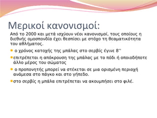 Μερικοί κανονισμοί:
Από το 2000 και μετά ισχύουν νέοι κανονισμοί, τους οποίους η
διεθνής ομοσπονδία έχει θεσπίσει με στόχο τη θεαματικότητα
του αθλήματος.
 ο χρόνος κατοχής της μπάλας στο σερβίς έγινε 8’’
επιτρέπεται η απόκρουση της μπάλας με το πόδι ή οποιοδήποτε
άλλο μέρος του σώματος
 ο προπονητής μπορεί να στέκεται σε μια ορισμένη περιοχή
ανάμεσα στο πάγκο και στο γήπεδο.
στο σερβίς η μπάλα επιτρέπεται να ακουμπήσει στο φιλέ.
 