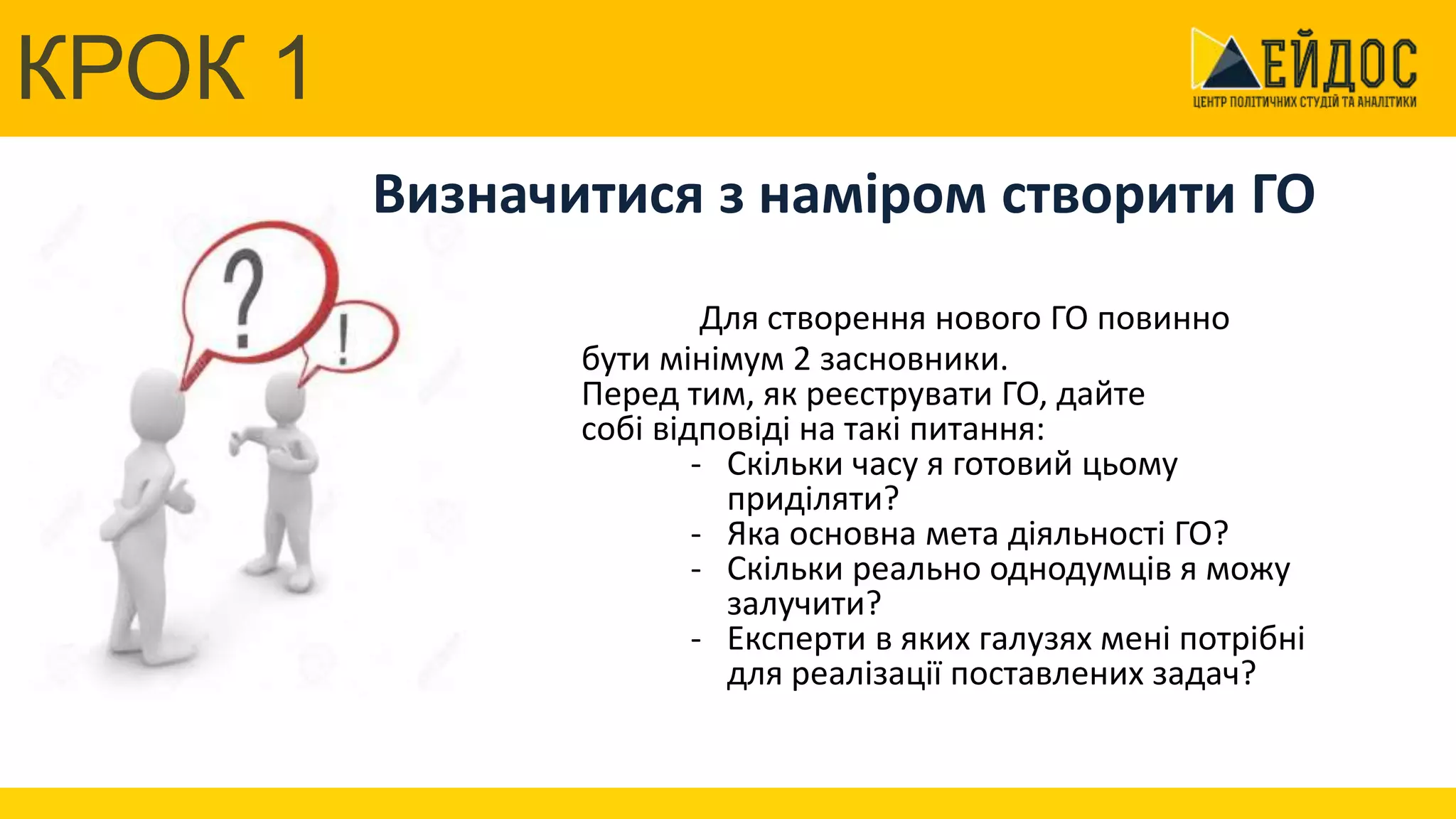 КРОК 1
Центр політичних студій та аналітики
Визначитися з наміром створити ГО
Для створення нового ГО повинно
бути мінімум 2 засновники.
Перед тим, як реєструвати ГО, дайте
собі відповіді на такі питання:
- Скільки часу я готовий цьому
приділяти?
- Яка основна мета діяльності ГО?
- Скільки реально однодумців я можу
залучити?
- Експерти в яких галузях мені потрібні
для реалізації поставлених задач?
КРОК 1
 