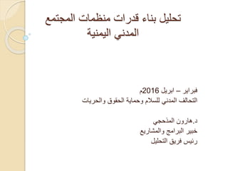 ‫المجتمع‬ ‫منظمات‬ ‫قدرات‬ ‫بناء‬ ‫تحليل‬
‫اليمنية‬ ‫المدني‬
‫فبراير‬–‫ابريل‬2016‫م‬
‫والحريات‬ ‫الحقوق‬ ‫وحماية‬ ‫للسالم‬ ‫المدني‬ ‫التحالف‬
‫د‬.‫هارون‬‫المذحجي‬
‫والمشاريع‬ ‫البرامج‬ ‫خبير‬
‫التحليل‬ ‫فريق‬ ‫رئيس‬
 