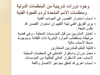 ‫الدولية‬ ‫المنظمات‬ ‫من‬ ‫تدريبية‬ ‫دورات‬ ‫وجود‬
‫الفنية‬ ‫الفجوة‬ ‫لردم‬ ‫المتحدة‬ ‫االمم‬ ‫ومنظمات‬
‫الفنية‬ ‫الجوانب‬ ‫في‬ ‫القصور‬ ‫استمرار‬ ‫اسباب‬
‫القص‬ ‫استمرار‬ ‫ان‬ ‫التقييم‬ ‫لهذا‬ ‫الفني‬ ‫الفريق‬ ‫يرى‬‫قد‬ ‫ور‬
‫نتيجة‬ ‫يكون‬:
‫وهي‬ ، ‫المحلية‬ ‫المؤسسات‬ ‫قبل‬ ‫من‬ ‫المتدربين‬ ‫اختيار‬‫قضية‬
‫ذات‬ ‫البشرية‬ ‫الموارد‬ ‫باستقطاب‬ ‫مرتبطة‬‫الكفائة‬‫،و‬‫موجودة‬
‫مالية‬ ‫ألسباب‬ ‫مسبقا‬
‫المختارين‬ ‫للمتدربين‬ ‫التعلم‬ ‫قابلية‬
‫المحلية‬ ‫المنظمات‬ ‫في‬ ‫العاملين‬ ‫واستقرار‬ ‫دوران‬ ‫معدل‬
‫السباب‬‫المؤسسا‬ ‫من‬ ‫للغالبية‬ ‫المالي‬ ‫االستقرار‬ ‫عدم‬‫ت‬
‫واللغة‬ ‫االتصال‬ ‫بحواجز‬ ‫تتعلق‬ ‫قد‬ ‫اخرى‬ ‫اسباب‬
 