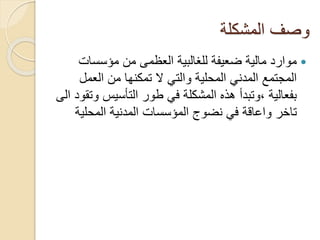 ‫المشكلة‬ ‫وصف‬
‫مؤسسات‬ ‫من‬ ‫العظمى‬ ‫للغالبية‬ ‫ضعيفة‬ ‫مالية‬ ‫موارد‬
‫العمل‬ ‫من‬ ‫تمكنها‬ ‫ال‬ ‫والتي‬ ‫المحلية‬ ‫المدني‬ ‫المجتمع‬
‫و‬ ‫التأسيس‬ ‫طور‬ ‫في‬ ‫المشكلة‬ ‫هذه‬ ‫،وتبدأ‬ ‫بفعالية‬‫الى‬ ‫تقود‬
‫تاخر‬‫المحلي‬ ‫المدنية‬ ‫المؤسسات‬ ‫نضوج‬ ‫في‬ ‫واعاقة‬‫ة‬
 