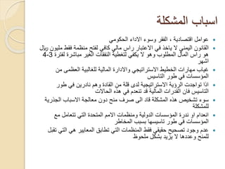 ‫المشكلة‬ ‫اسباب‬
‫الحكومي‬ ‫االداء‬ ‫وسوء‬ ‫الفقر‬ ، ‫اقتصادية‬ ‫عوامل‬
‫ال‬ ‫اليمني‬ ‫القانون‬‫ياخذ‬‫فقط‬ ‫منظمة‬ ‫لفتح‬ ‫كافي‬ ‫مالي‬ ‫راس‬ ‫االعتبار‬ ‫في‬‫لاير‬ ‫مليون‬
‫لف‬ ‫مباشرة‬ ‫الغير‬ ‫النفقات‬ ‫لتغطية‬ ‫يكفي‬ ‫ال‬ ‫وهو‬ ‫المطلوب‬ ‫المال‬ ‫راس‬ ‫هو‬‫ترة‬3-4
‫اشهر‬
‫من‬ ‫العظمى‬ ‫للغالبية‬ ‫المالية‬ ‫واالدارة‬ ‫االستراتيجي‬ ‫الخطيط‬ ‫مهارات‬ ‫غياب‬
‫طور‬ ‫في‬ ‫المؤسسات‬‫التاسيس‬
‫طور‬ ‫في‬ ‫نادرين‬ ‫وهم‬ ‫القادة‬ ‫من‬ ‫قلة‬ ‫لدى‬ ‫االستراتيجية‬ ‫الرؤية‬ ‫تواجدت‬ ‫اذا‬
‫التاسيس‬‫الحاالت‬ ‫هذه‬ ‫في‬ ‫تنعدم‬ ‫قد‬ ‫المالية‬ ‫القدرات‬ ‫فان‬
‫الجذر‬ ‫االسباب‬ ‫معالجة‬ ‫دون‬ ‫منح‬ ‫صرف‬ ‫الى‬ ‫قاد‬ ‫المشكلة‬ ‫هذه‬ ‫تشخيص‬ ‫سوء‬‫ية‬
‫للمشكلة‬
‫مع‬ ‫تتعامل‬ ‫التي‬ ‫المتحدة‬ ‫االمم‬ ‫ومنظمات‬ ‫الدولية‬ ‫المؤسسات‬ ‫ندرة‬ ‫او‬ ‫انعدام‬
‫طور‬ ‫في‬ ‫المؤسسات‬‫تاسيسها‬‫المخاطر‬ ‫بسبب‬
‫الت‬ ‫هي‬ ‫المعايير‬ ‫تطابق‬ ‫التي‬ ‫المنظمات‬ ‫فقط‬ ‫حقيقي‬ ‫تصحيح‬ ‫وجود‬ ‫عدم‬‫تقبل‬ ‫ي‬
‫ملحوظ‬ ‫بشكل‬ ‫يزيد‬ ‫ال‬ ‫وعددها‬ ‫للمنح‬
 