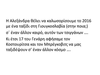 Η Αλεξάνδρα θέλει να καλωσορίσουμε το 2016
με ένα ταξίδι στη Γιουγκοσλαβία (στην ποια;)
σ΄ έναν άλλον καιρό, αυτόν των τσιγγάνων ….
Κι έτσι 17 του Γενάρη αφήσαμε τον
Κοστουρίτσα και τον Μπρέγκοβιτς να μας
ταξιδέψουν σ’ έναν άλλον κόσμο ….
 