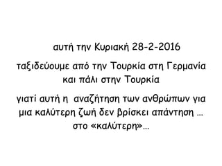 αυτή την Κυριακή 28-2-2016
ταξιδεύουμε από την Τουρκία στη Γερμανία
και πάλι στην Τουρκία
γιατί αυτή η αναζήτηση των ανθρώπων για
μια καλύτερη ζωή δεν βρίσκει απάντηση …
στο «καλύτερη»…
 